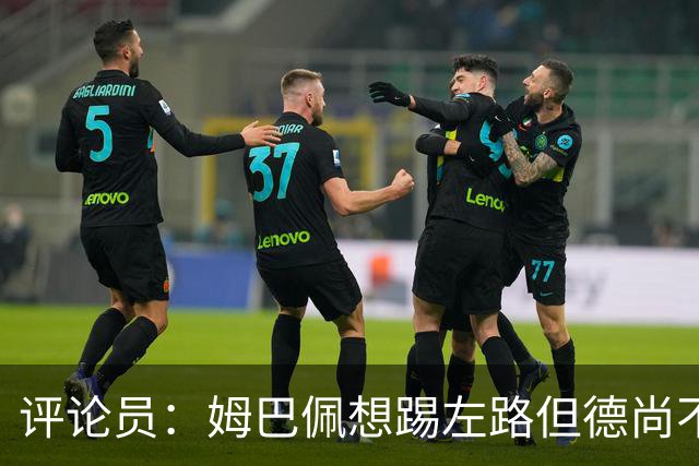 评论员：姆巴佩想踢左路但德尚不愿意 我感觉他和登贝莱无法兼容