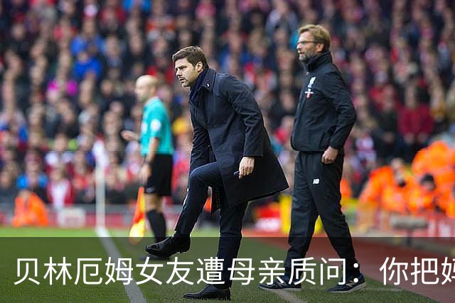 贝林厄姆女友遭母亲质问：你把妈妈丢在收容所，还不断撒谎
